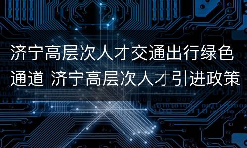 济宁高层次人才交通出行绿色通道 济宁高层次人才引进政策