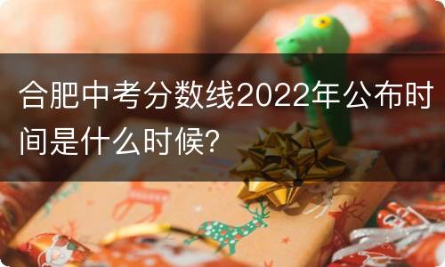 合肥中考分数线2022年公布时间是什么时候？