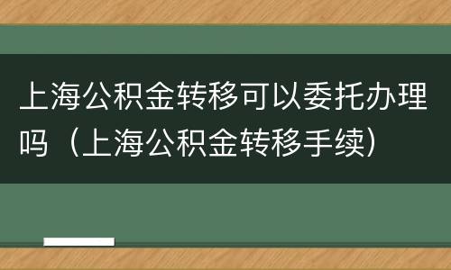 上海公积金转移可以委托办理吗（上海公积金转移手续）