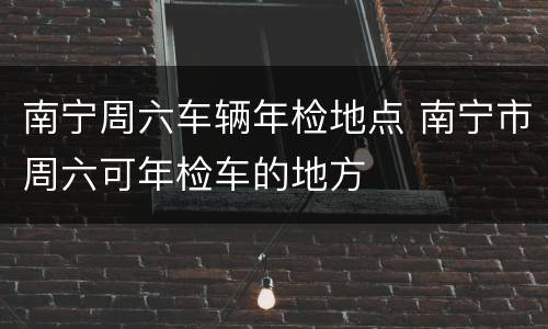 南宁周六车辆年检地点 南宁市周六可年检车的地方