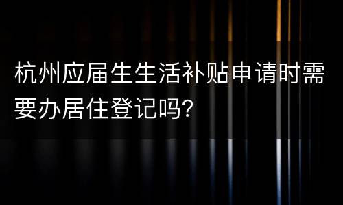 杭州应届生生活补贴申请时需要办居住登记吗？