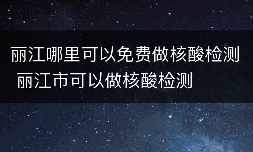 丽江哪里可以免费做核酸检测 丽江市可以做核酸检测