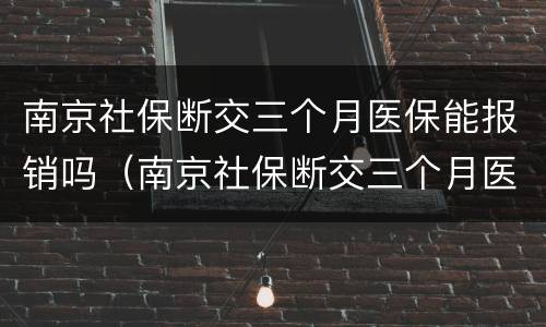 南京社保断交三个月医保能报销吗（南京社保断交三个月医保能报销吗多少钱）