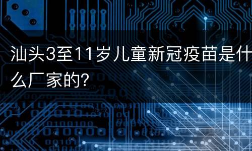 汕头3至11岁儿童新冠疫苗是什么厂家的？