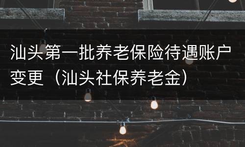 汕头第一批养老保险待遇账户变更（汕头社保养老金）
