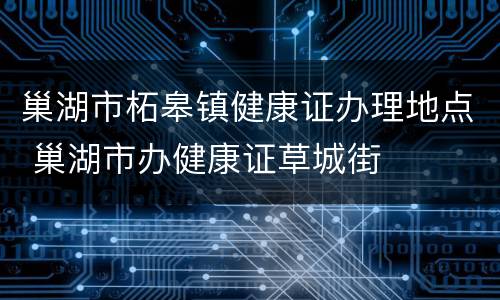 巢湖市柘皋镇健康证办理地点 巢湖市办健康证草城街