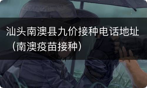 汕头南澳县九价接种电话地址（南澳疫苗接种）