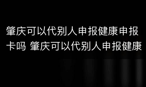 肇庆可以代别人申报健康申报卡吗 肇庆可以代别人申报健康申报卡吗