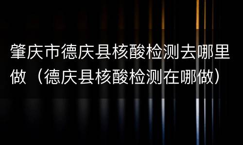 肇庆市德庆县核酸检测去哪里做（德庆县核酸检测在哪做）