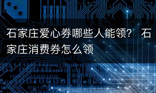 石家庄爱心券哪些人能领？ 石家庄消费券怎么领