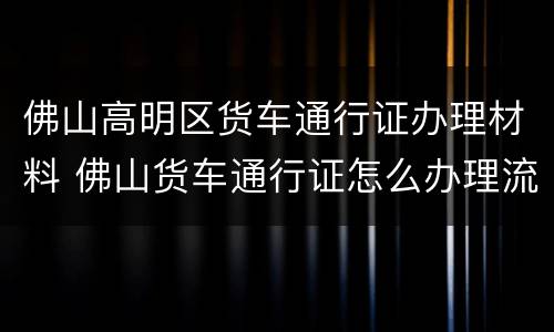 佛山高明区货车通行证办理材料 佛山货车通行证怎么办理流程