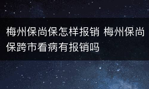 梅州保尚保怎样报销 梅州保尚保跨市看病有报销吗
