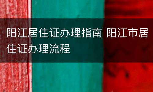 阳江居住证办理指南 阳江市居住证办理流程