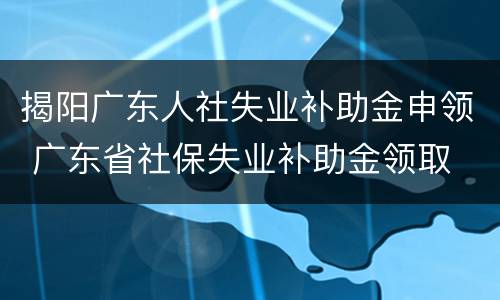 揭阳广东人社失业补助金申领 广东省社保失业补助金领取