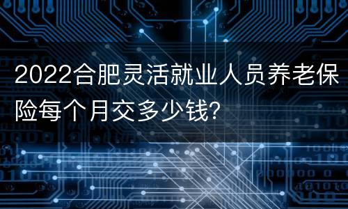 2022合肥灵活就业人员养老保险每个月交多少钱？