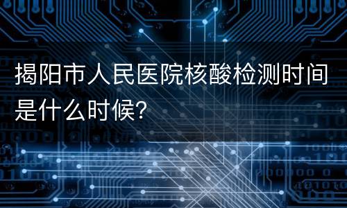 揭阳市人民医院核酸检测时间是什么时候？