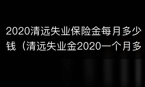 2020清远失业保险金每月多少钱（清远失业金2020一个月多少钱）