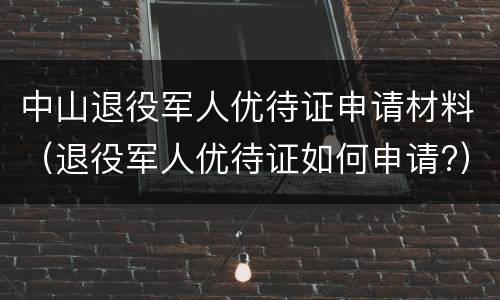 中山退役军人优待证申请材料（退役军人优待证如何申请?）