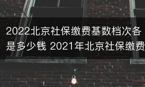 2022北京社保缴费基数档次各是多少钱 2021年北京社保缴费最低基数是多少