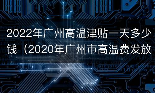 2022年广州高温津贴一天多少钱（2020年广州市高温费发放标准）