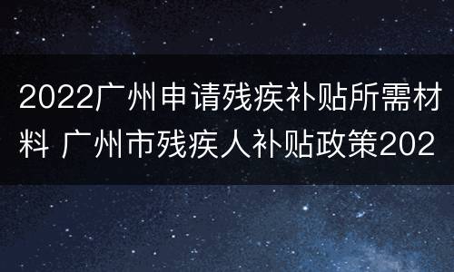 2022广州申请残疾补贴所需材料 广州市残疾人补贴政策2021年