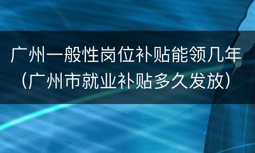 广州一般性岗位补贴能领几年（广州市就业补贴多久发放）