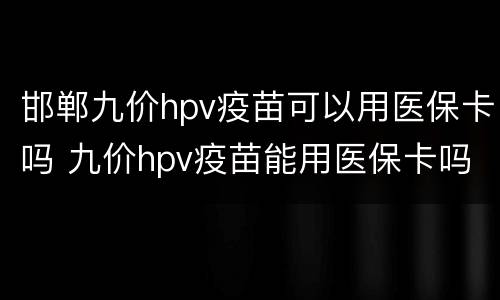 邯郸九价hpv疫苗可以用医保卡吗 九价hpv疫苗能用医保卡吗