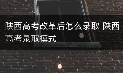 陕西高考改革后怎么录取 陕西高考录取模式