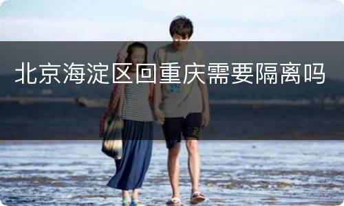 北京海淀区回重庆需要隔离吗