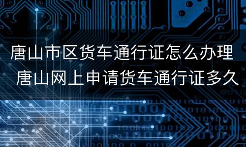 唐山市区货车通行证怎么办理 唐山网上申请货车通行证多久能通过