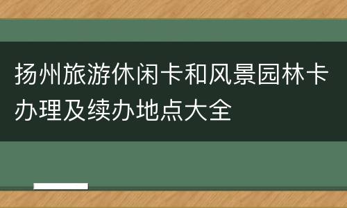 扬州旅游休闲卡和风景园林卡办理及续办地点大全