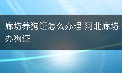 廊坊养狗证怎么办理 河北廊坊办狗证