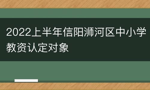 2022上半年信阳浉河区中小学教资认定对象