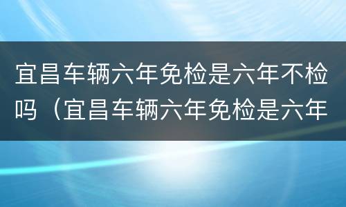 宜昌车辆六年免检是六年不检吗（宜昌车辆六年免检是六年不检吗现在）