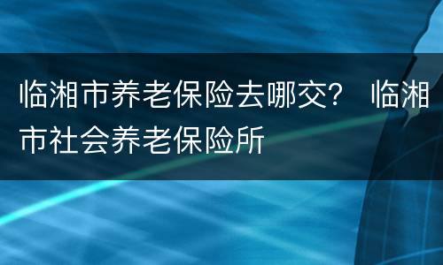 临湘市养老保险去哪交？ 临湘市社会养老保险所