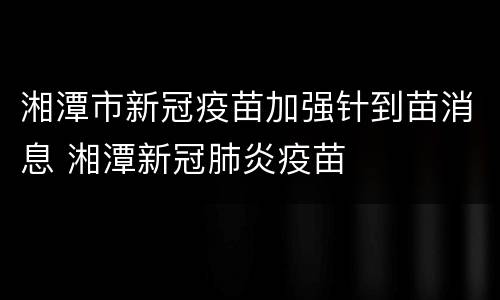 湘潭市新冠疫苗加强针到苗消息 湘潭新冠肺炎疫苗