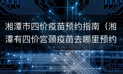 湘潭市四价疫苗预约指南（湘潭有四价宫颈疫苗去哪里预约）