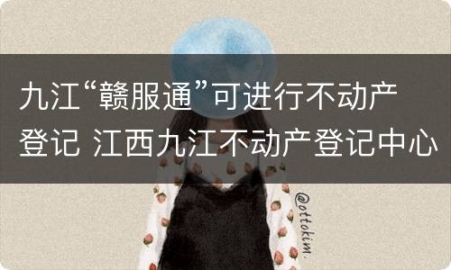 九江“赣服通”可进行不动产登记 江西九江不动产登记中心