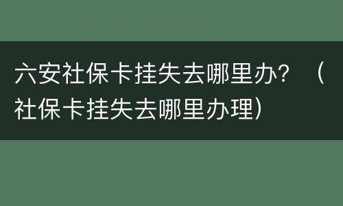六安社保卡挂失去哪里办？（社保卡挂失去哪里办理）