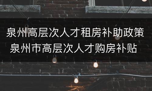 泉州高层次人才租房补助政策 泉州市高层次人才购房补贴