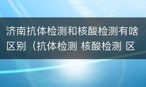 济南抗体检测和核酸检测有啥区别（抗体检测 核酸检测 区别）