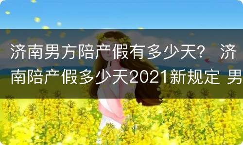 济南男方陪产假有多少天？ 济南陪产假多少天2021新规定 男
