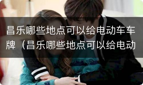 昌乐哪些地点可以给电动车车牌（昌乐哪些地点可以给电动车车牌上牌照）