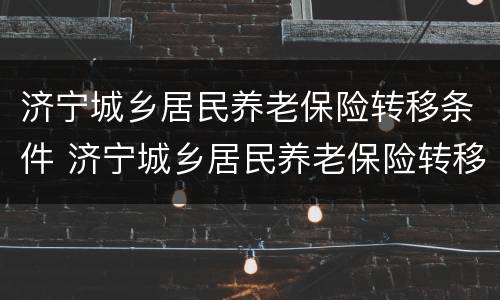 济宁城乡居民养老保险转移条件 济宁城乡居民养老保险转移条件有哪些
