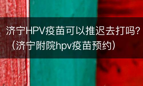 济宁HPV疫苗可以推迟去打吗？（济宁附院hpv疫苗预约）