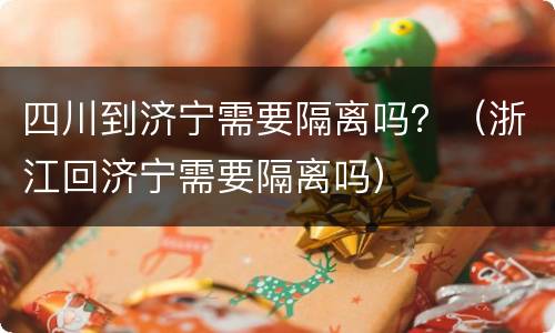 四川到济宁需要隔离吗？（浙江回济宁需要隔离吗）