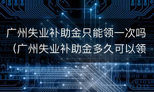 广州失业补助金只能领一次吗（广州失业补助金多久可以领一次）