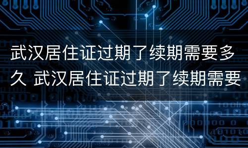 武汉居住证过期了续期需要多久 武汉居住证过期了续期需要多久办理