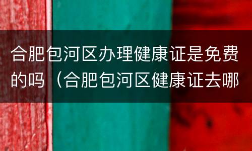 合肥包河区办理健康证是免费的吗（合肥包河区健康证去哪里办,怎么办理,需要什么材料）