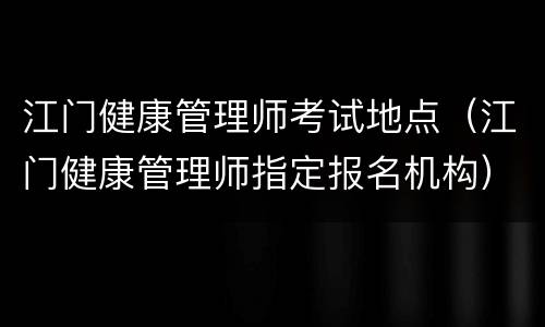 江门健康管理师考试地点（江门健康管理师指定报名机构）